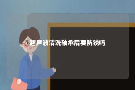 超声波清洗轴承后要防锈吗 